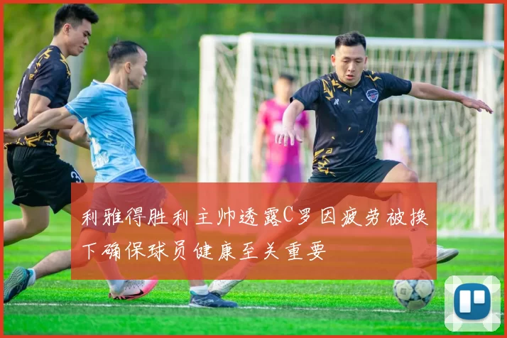 利雅得胜利主帅透露C罗因疲劳被换下确保球员健康至关重要