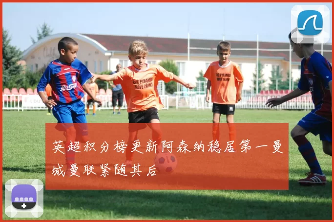 英超积分榜更新阿森纳稳居第一曼城曼联紧随其后