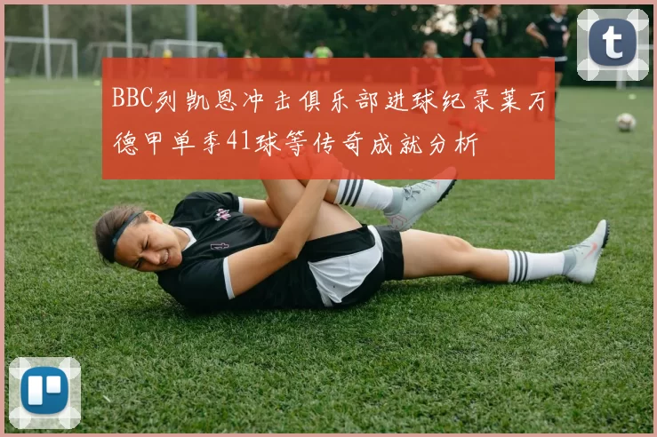 BBC列凯恩冲击俱乐部进球纪录莱万德甲单季41球等传奇成就分析