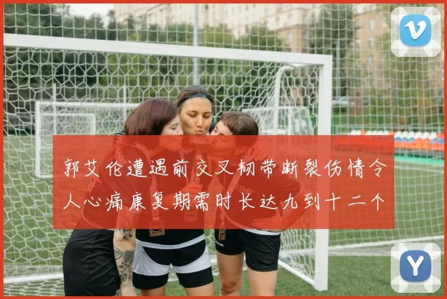 郭艾伦遭遇前交叉韧带断裂伤情令人心痛康复期需时长达九到十二个月