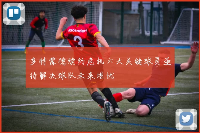 多特蒙德续约危机六大关键球员亟待解决球队未来堪忧