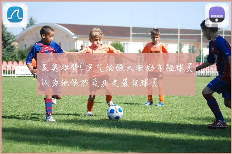 莱奥称赞C罗气场强大激励年轻球员认为他依然是历史最佳球员