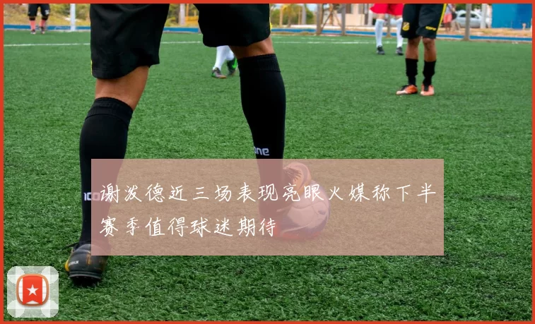 谢泼德近三场表现亮眼火媒称下半赛季值得球迷期待