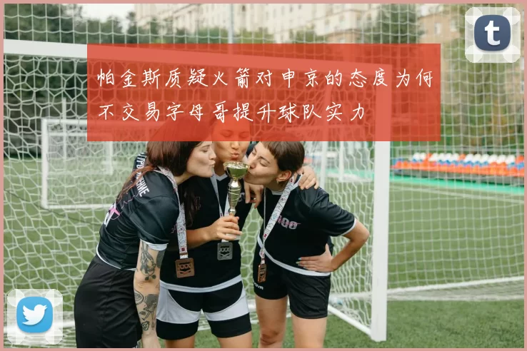 帕金斯质疑火箭对申京的态度为何不交易字母哥提升球队实力