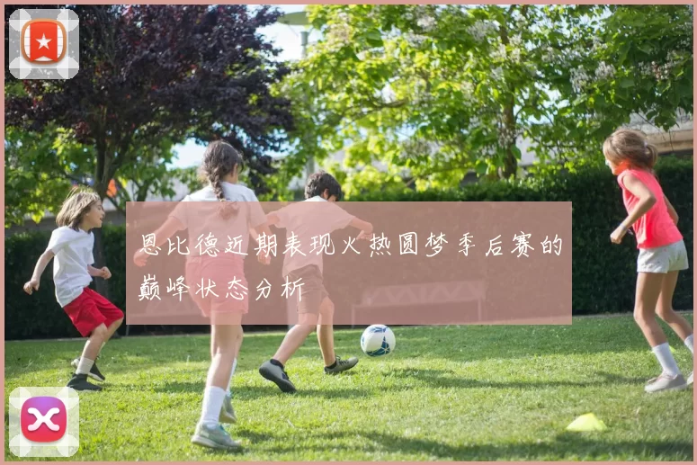 恩比德近期表现火热圆梦季后赛的巅峰状态分析