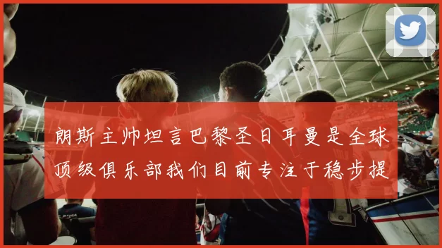 朗斯主帅坦言巴黎圣日耳曼是全球顶级俱乐部我们目前专注于稳步提升表现