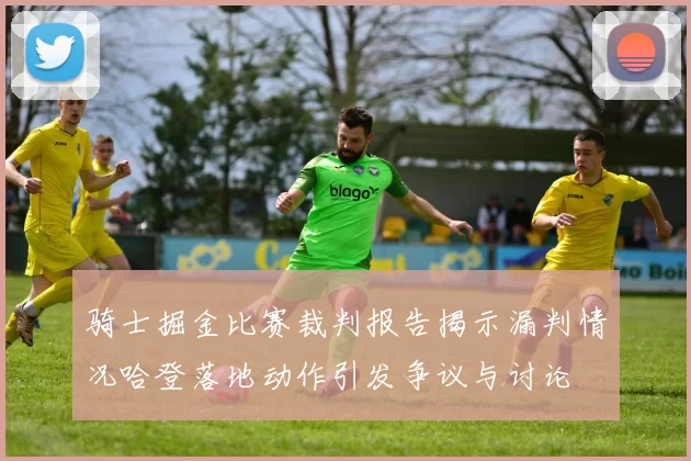 骑士掘金比赛裁判报告揭示漏判情况哈登落地动作引发争议与讨论