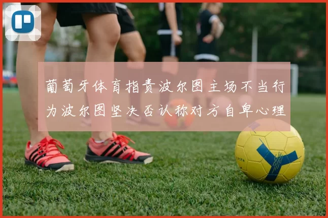 葡萄牙体育指责波尔图主场不当行为波尔图坚决否认称对方自卑心理作祟