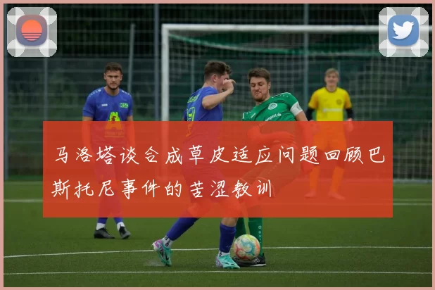 马洛塔谈合成草皮适应问题回顾巴斯托尼事件的苦涩教训