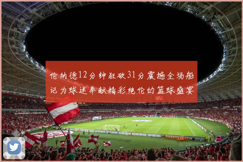 伦纳德12分钟狂砍31分震撼全场船记为球迷奉献精彩绝伦的篮球盛宴