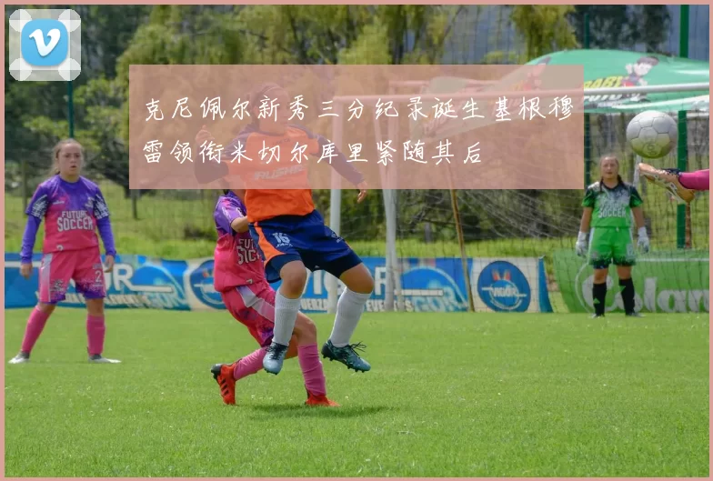 克尼佩尔新秀三分纪录诞生基根穆雷领衔米切尔库里紧随其后