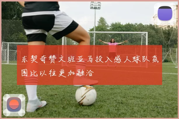 东契奇赞文班亚马投入感人球队氛围比以往更加融洽