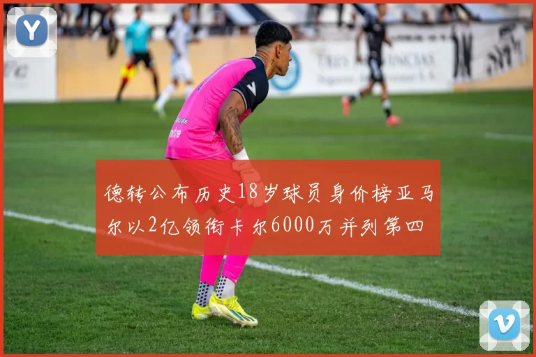 德转公布历史18岁球员身价榜亚马尔以2亿领衔卡尔6000万并列第四