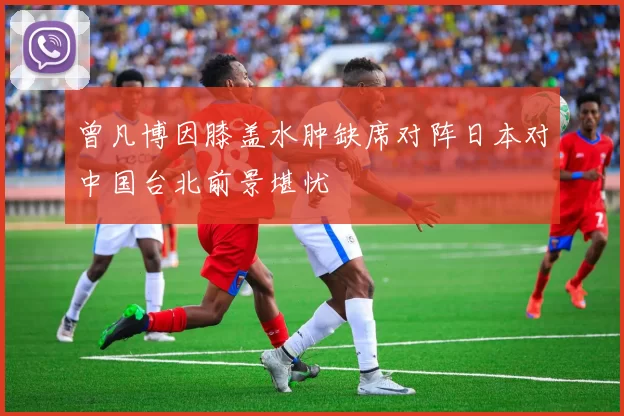曾凡博因膝盖水肿缺席对阵日本对中国台北前景堪忧