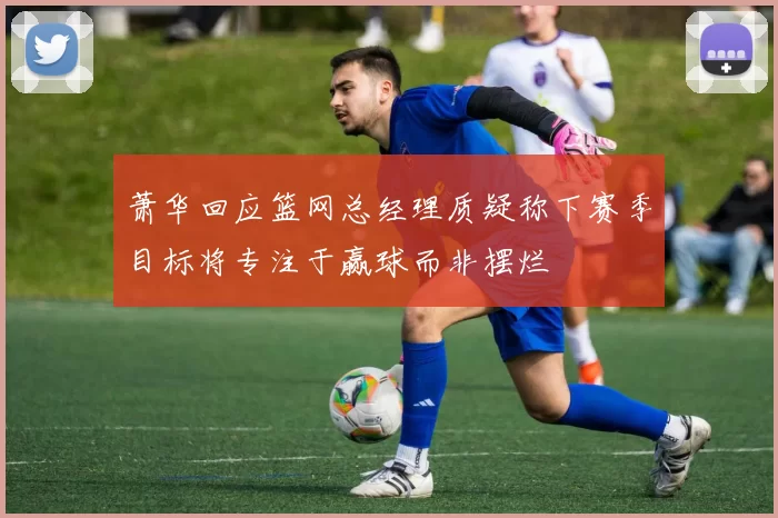 萧华回应篮网总经理质疑称下赛季目标将专注于赢球而非摆烂