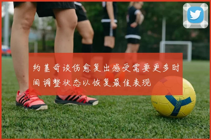 约基奇谈伤愈复出感受需要更多时间调整状态以恢复最佳表现