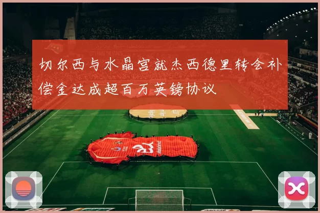 切尔西与水晶宫就杰西德里转会补偿金达成超百万英镑协议