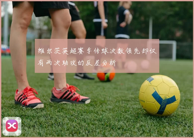 维尔茨英超赛季传球次数领先却仅有两次助攻的反差分析