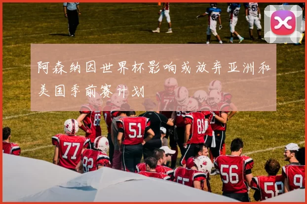 阿森纳因世界杯影响或放弃亚洲和美国季前赛计划