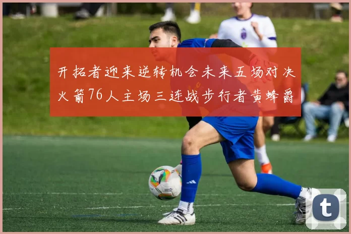 开拓者迎来逆转机会未来五场对决火箭76人主场三连战步行者黄蜂爵士