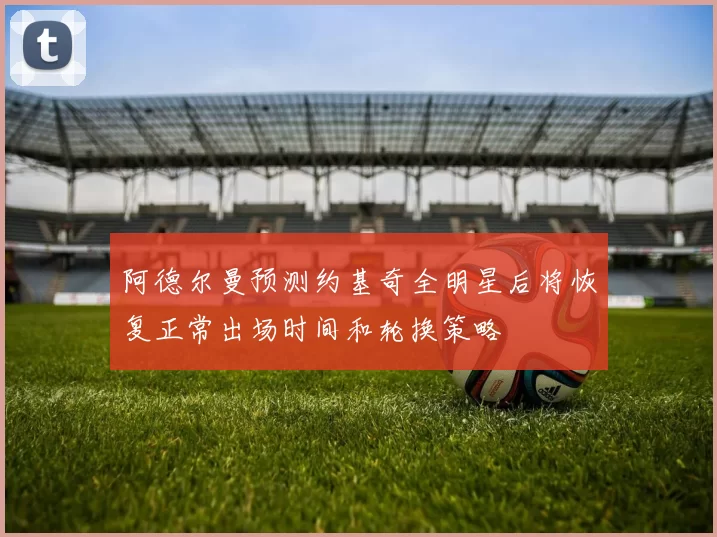 阿德尔曼预测约基奇全明星后将恢复正常出场时间和轮换策略