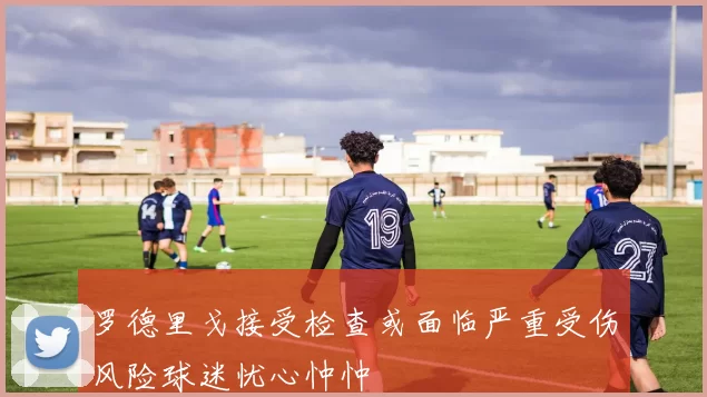 罗德里戈接受检查或面临严重受伤风险球迷忧心忡忡