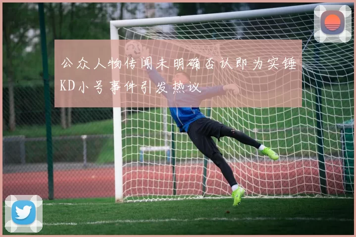 公众人物传闻未明确否认即为实锤KD小号事件引发热议