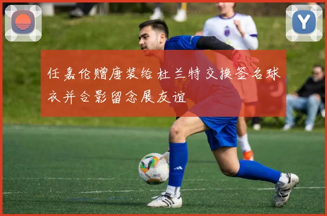 任嘉伦赠唐装给杜兰特交换签名球衣并合影留念展友谊