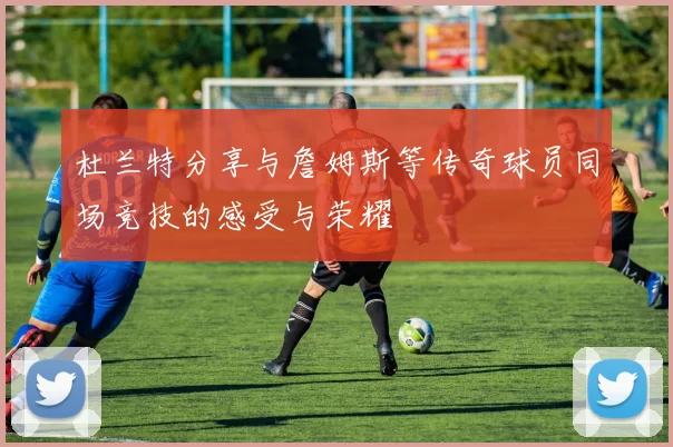 杜兰特分享与詹姆斯等传奇球员同场竞技的感受与荣耀