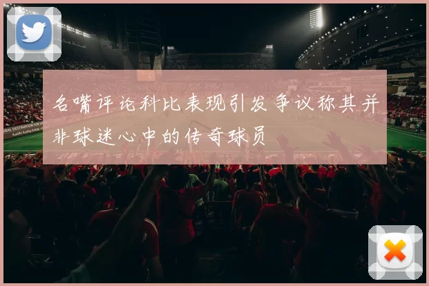 名嘴评论科比表现引发争议称其并非球迷心中的传奇球员