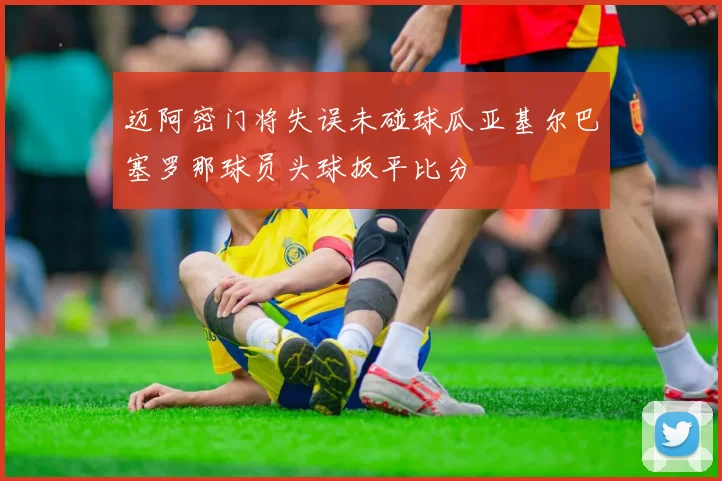 迈阿密门将失误未碰球瓜亚基尔巴塞罗那球员头球扳平比分