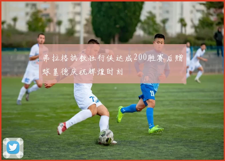 弗拉格执教独行侠达成200胜赛后赠球基德庆祝辉煌时刻