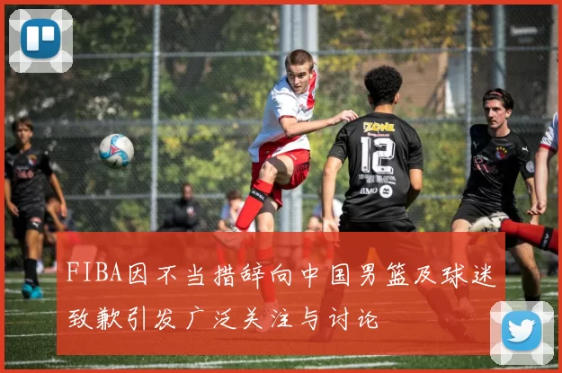 FIBA因不当措辞向中国男篮及球迷致歉引发广泛关注与讨论